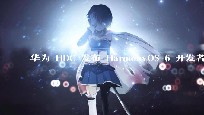 华为 HDC 发布 HarmonyOS 6 开发者 beta 版对应用开发者和鸿蒙生态有哪些影响？