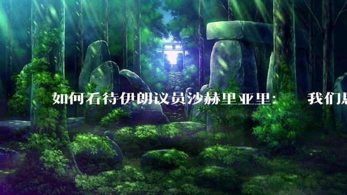 如何看待伊朗议员沙赫里亚里：  我们恳求最高领袖批准使用核武器？